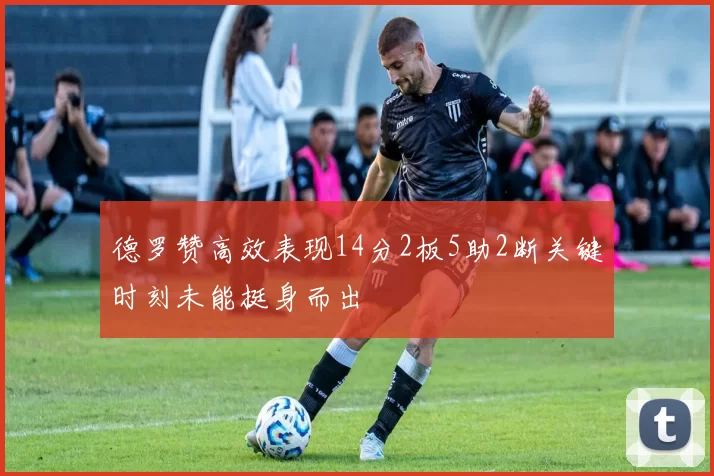 德罗赞高效表现14分2板5助2断关键时刻未能挺身而出