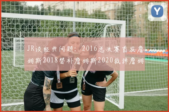 JR谈经典问题：2016总决赛首发詹姆斯2018替补詹姆斯2020裁掉詹姆斯的背后故事