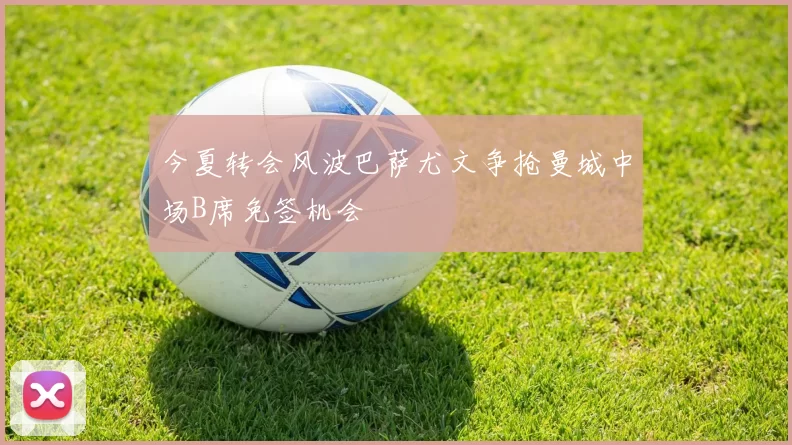 今夏转会风波巴萨尤文争抢曼城中场B席免签机会