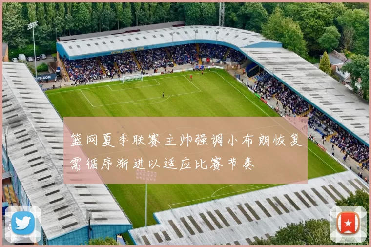 篮网夏季联赛主帅强调小布朗恢复需循序渐进以适应比赛节奏