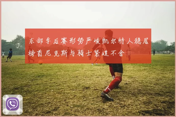 东部季后赛形势严峻凯尔特人稳居榜首尼克斯与骑士紧追不舍