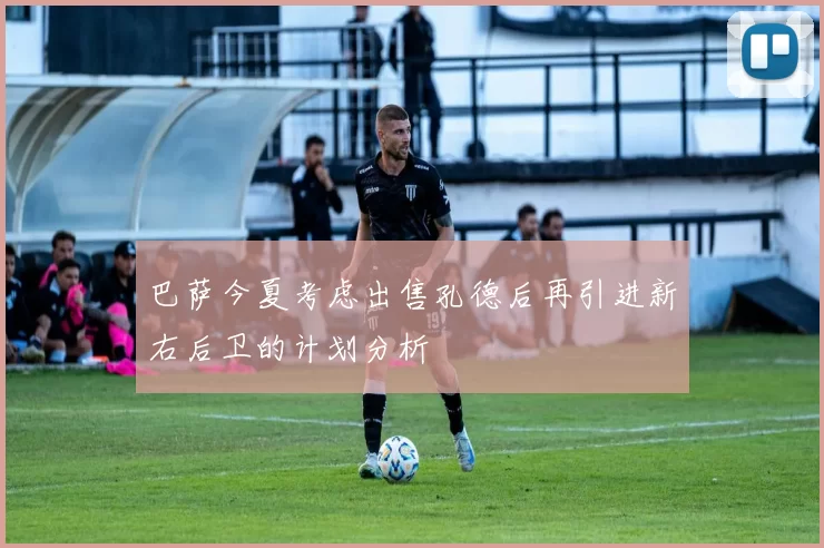巴萨今夏考虑出售孔德后再引进新右后卫的计划分析