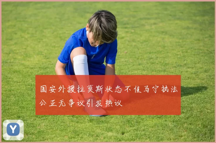 国安外援拉莫斯状态不佳马宁执法公正无争议引发热议