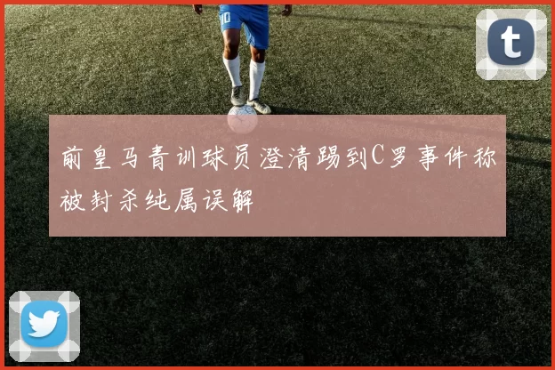 前皇马青训球员澄清踢到C罗事件称被封杀纯属误解