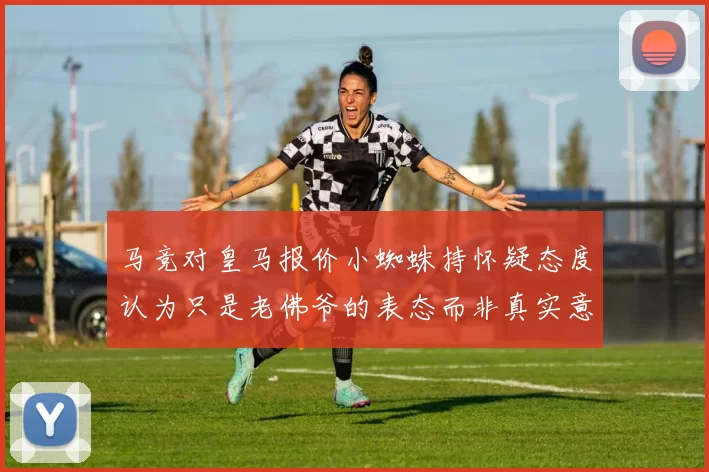 马竞对皇马报价小蜘蛛持怀疑态度认为只是老佛爷的表态而非真实意图