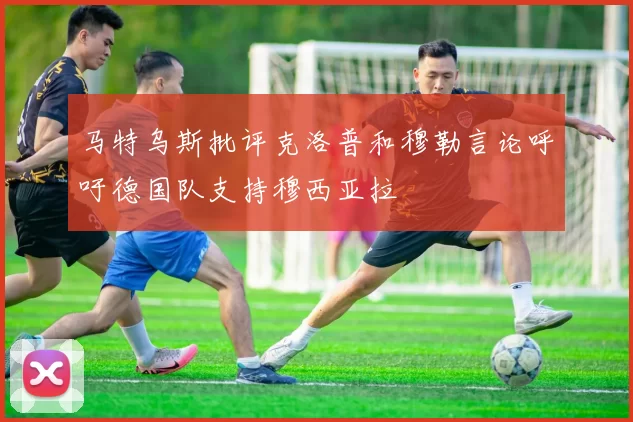 马特乌斯批评克洛普和穆勒言论呼吁德国队支持穆西亚拉