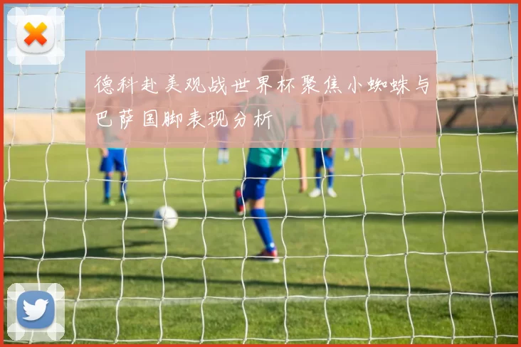德科赴美观战世界杯聚焦小蜘蛛与巴萨国脚表现分析