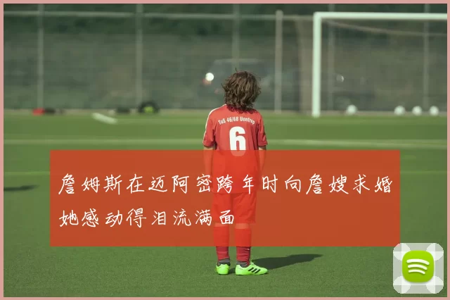 詹姆斯在迈阿密跨年时向詹嫂求婚她感动得泪流满面