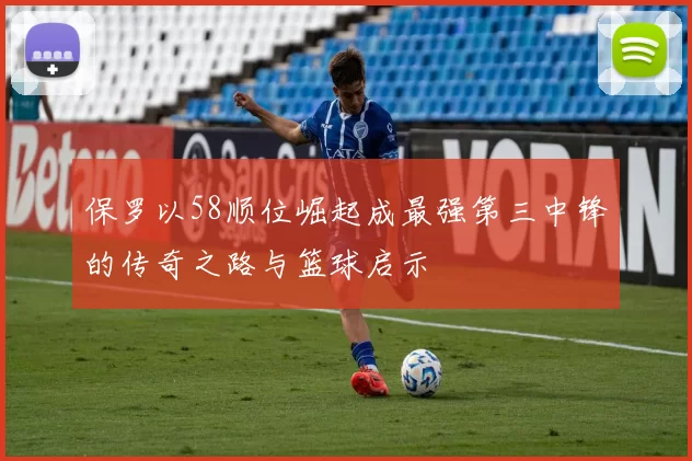 保罗以58顺位崛起成最强第三中锋的传奇之路与篮球启示