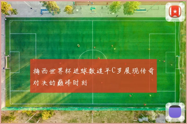 梅西世界杯进球数追平C罗展现传奇对决的巅峰时刻