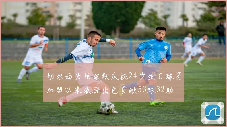 切尔西为帕尔默庆祝24岁生日球员加盟以来表现出色贡献53球32助
