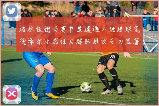 格林伍德马赛首度遭遇六场进球荒德泽尔比离任后球队进攻乏力显著