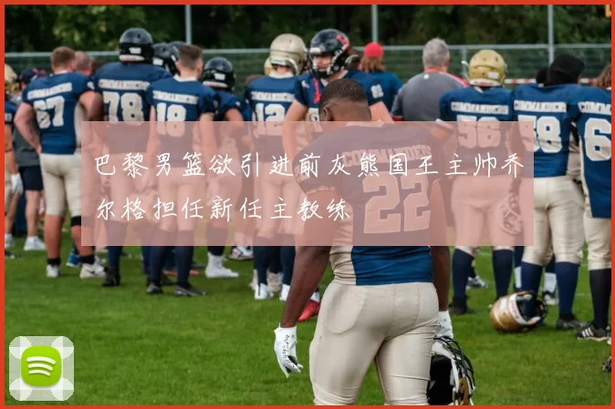巴黎男篮欲引进前灰熊国王主帅乔尔格担任新任主教练