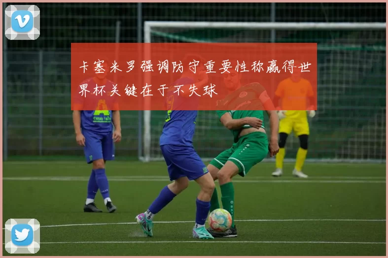 卡塞米罗强调防守重要性称赢得世界杯关键在于不失球