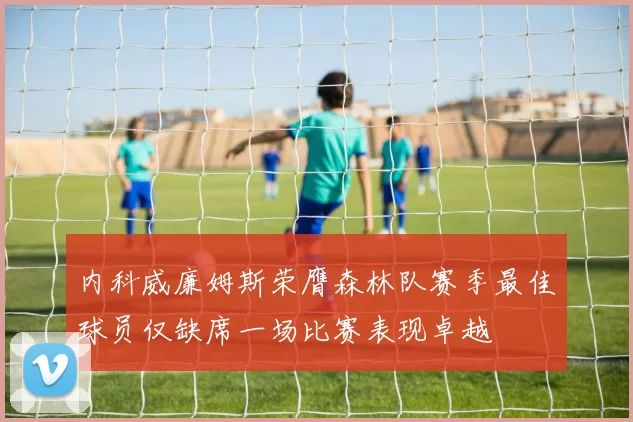 内科威廉姆斯荣膺森林队赛季最佳球员仅缺席一场比赛表现卓越