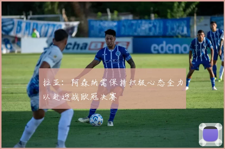 拉亚：阿森纳需保持积极心态全力以赴迎战欧冠决赛