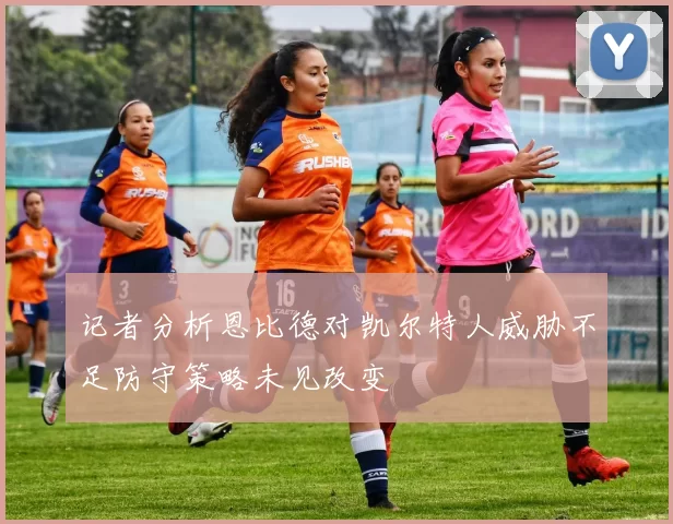 记者分析恩比德对凯尔特人威胁不足防守策略未见改变