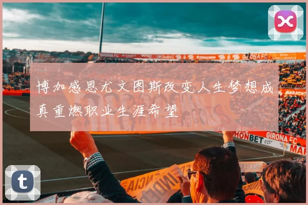 博加感恩尤文图斯改变人生梦想成真重燃职业生涯希望
