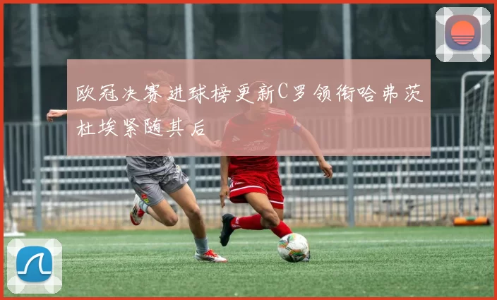 欧冠决赛进球榜更新C罗领衔哈弗茨杜埃紧随其后