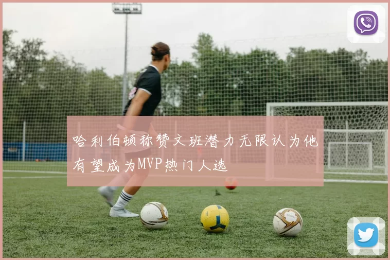 哈利伯顿称赞文班潜力无限认为他有望成为MVP热门人选