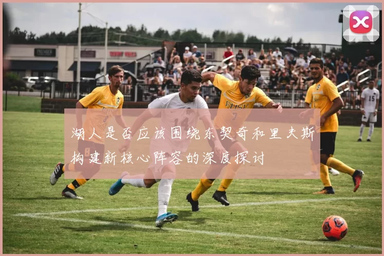 湖人是否应该围绕东契奇和里夫斯构建新核心阵容的深度探讨