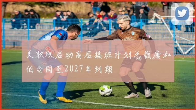美职联启动高层接班计划总裁唐加伯合同至2027年到期
