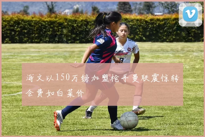 海文以150万镑加盟枪手曼联震惊转会费如白菜价