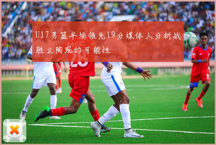 U17男篮半场领先19分媒体人分析战胜立陶宛的可能性