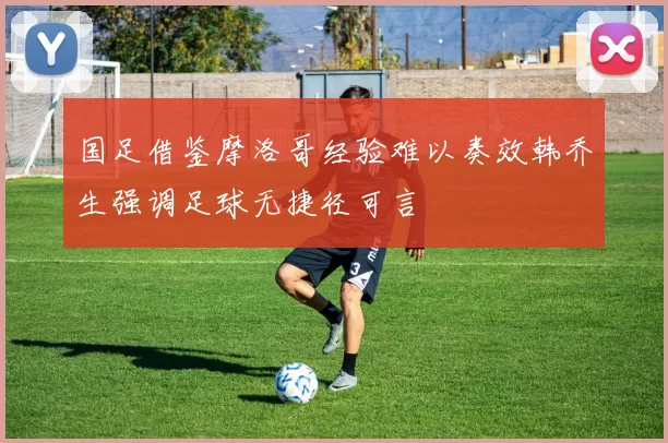 国足借鉴摩洛哥经验难以奏效韩乔生强调足球无捷径可言